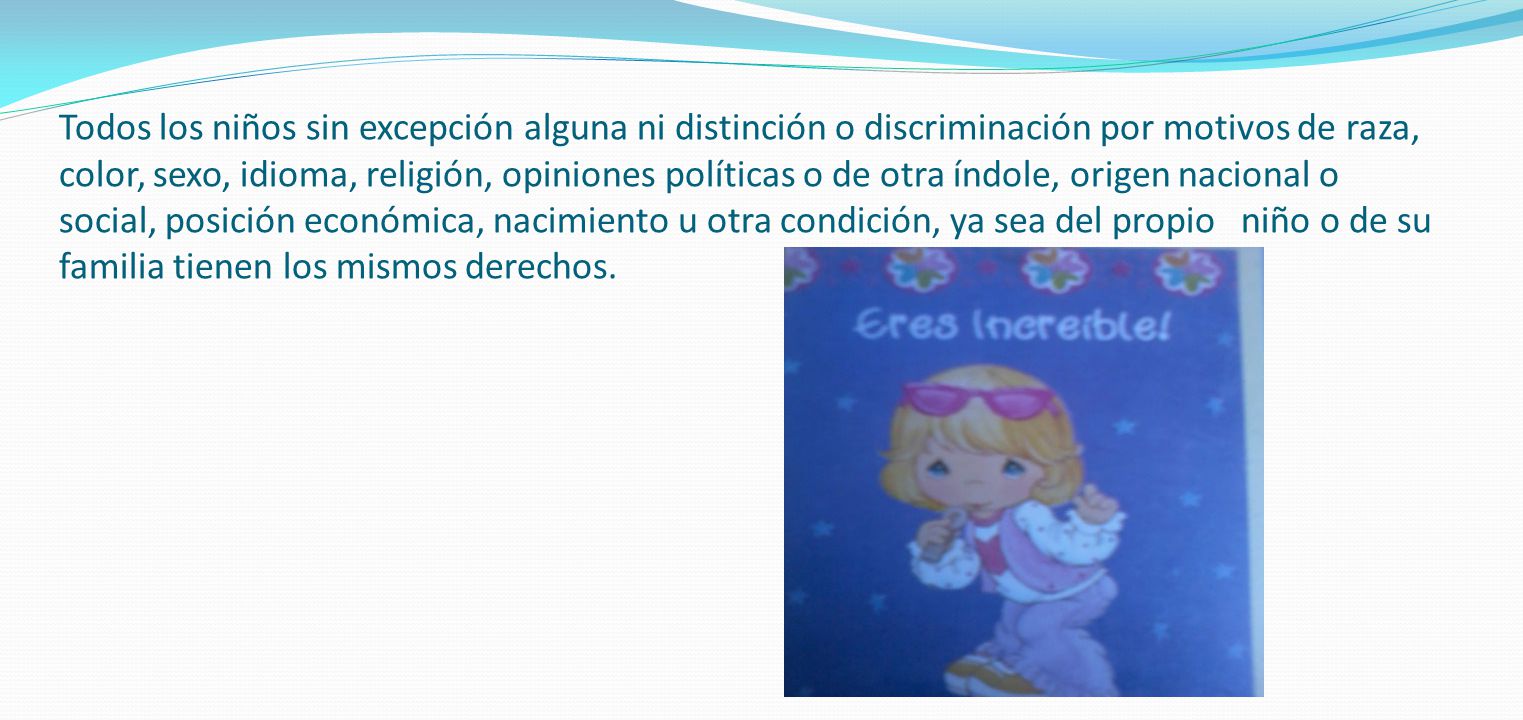 Todos los niños sin excepción alguna ni distinción o discriminación por motivos de raza, color, sexo, idioma, religión, opiniones políticas o de otra índole, origen nacional o social, posición económica, nacimiento u otra condición, ya sea del propio niño o de su familia tienen los mismos derechos.