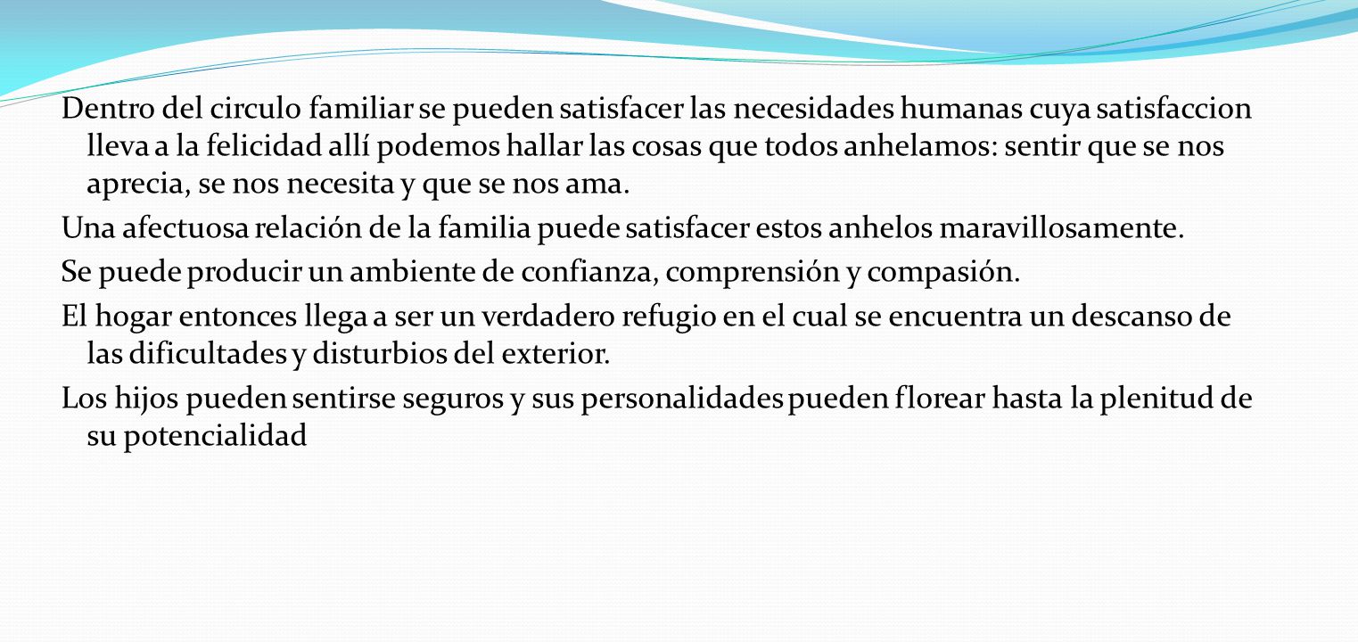 Dentro del circulo familiar se pueden satisfacer las necesidades humanas cuya satisfaccion lleva a la felicidad allí podemos hallar las cosas que todos anhelamos: sentir que se nos aprecia, se nos necesita y que se nos ama.