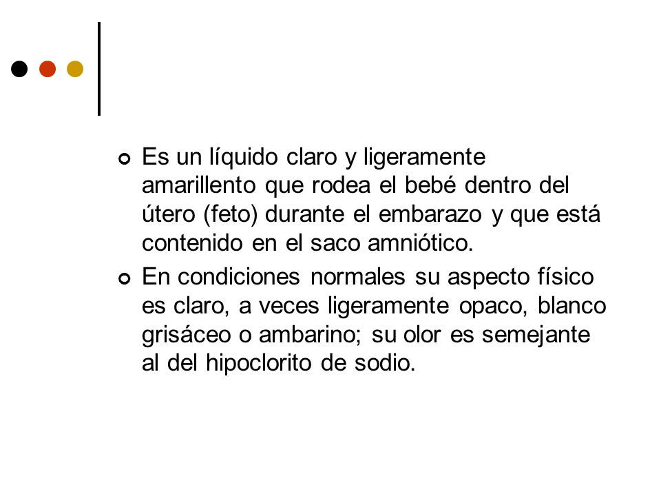 Es un líquido claro y ligeramente amarillento que rodea el bebé dentro del útero (feto) durante el embarazo y que está contenido en el saco amniótico.