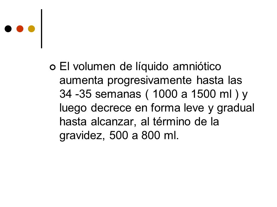 El volumen de líquido amniótico aumenta progresivamente hasta las semanas ( 1000 a 1500 ml ) y luego decrece en forma leve y gradual hasta alcanzar, al término de la gravidez, 500 a 800 ml.