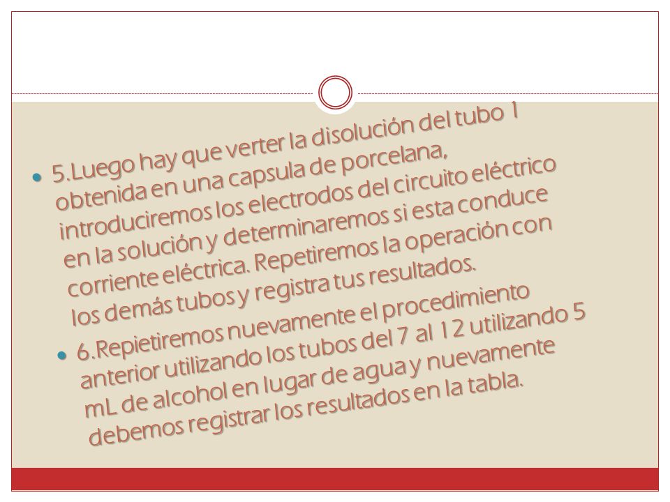 5.Luego hay que verter la disolución del tubo 1 obtenida en una capsula de porcelana, introduciremos los electrodos del circuito eléctrico en la solución y determinaremos si esta conduce corriente eléctrica. Repetiremos la operación con los demás tubos y registra tus resultados.