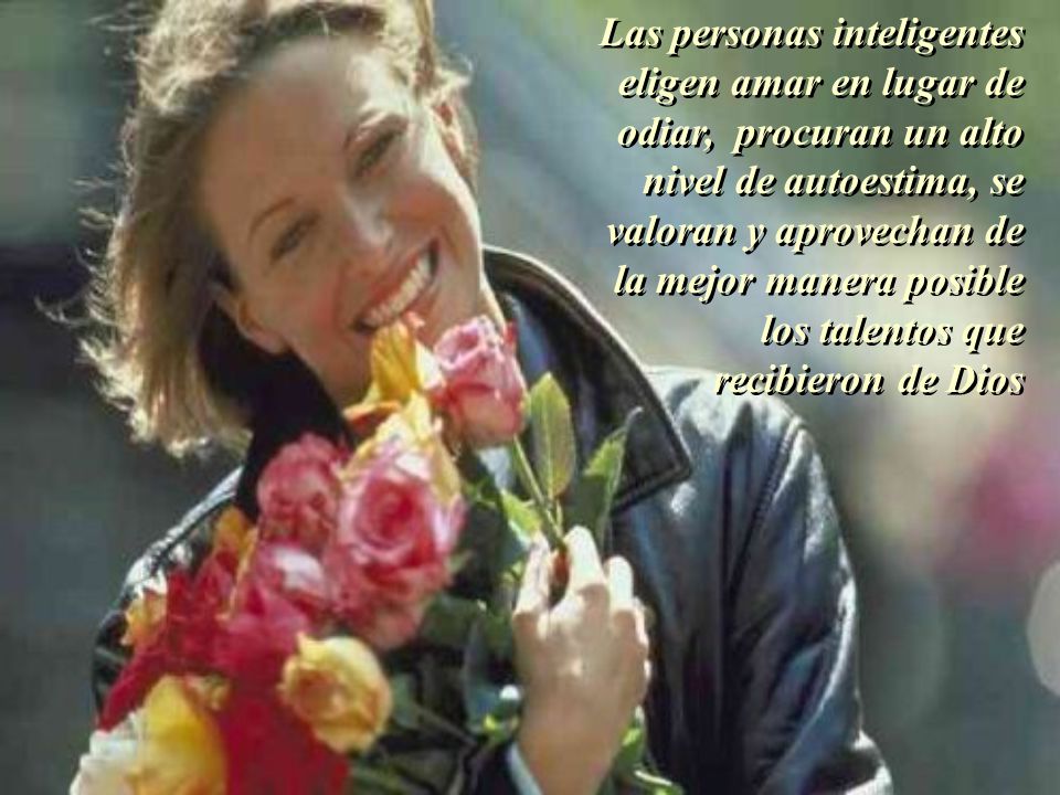Las personas inteligentes eligen amar en lugar de odiar, procuran un alto nivel de autoestima, se valoran y aprovechan de la mejor manera posible los talentos que recibieron de Dios