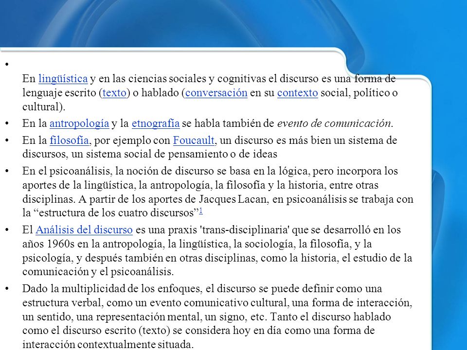 En lingüística y en las ciencias sociales y cognitivas el discurso es una forma de lenguaje escrito (texto) o hablado (conversación en su contexto social, político o cultural).