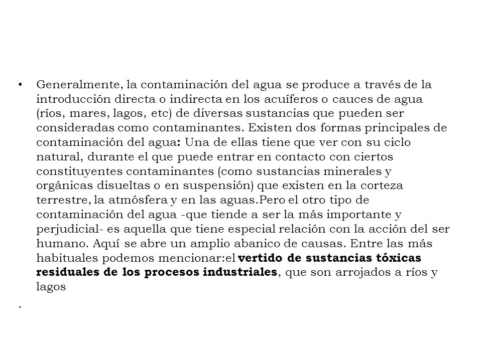 Generalmente, la contaminación del agua se produce a través de la introducción directa o indirecta en los acuíferos o cauces de agua (ríos, mares, lagos, etc) de diversas sustancias que pueden ser consideradas como contaminantes. Existen dos formas principales de contaminación del agua: Una de ellas tiene que ver con su ciclo natural, durante el que puede entrar en contacto con ciertos constituyentes contaminantes (como sustancias minerales y orgánicas disueltas o en suspensión) que existen en la corteza terrestre, la atmósfera y en las aguas.Pero el otro tipo de contaminación del agua -que tiende a ser la más importante y perjudicial- es aquella que tiene especial relación con la acción del ser humano. Aquí se abre un amplio abanico de causas. Entre las más habituales podemos mencionar:el vertido de sustancias tóxicas residuales de los procesos industriales, que son arrojados a ríos y lagos
