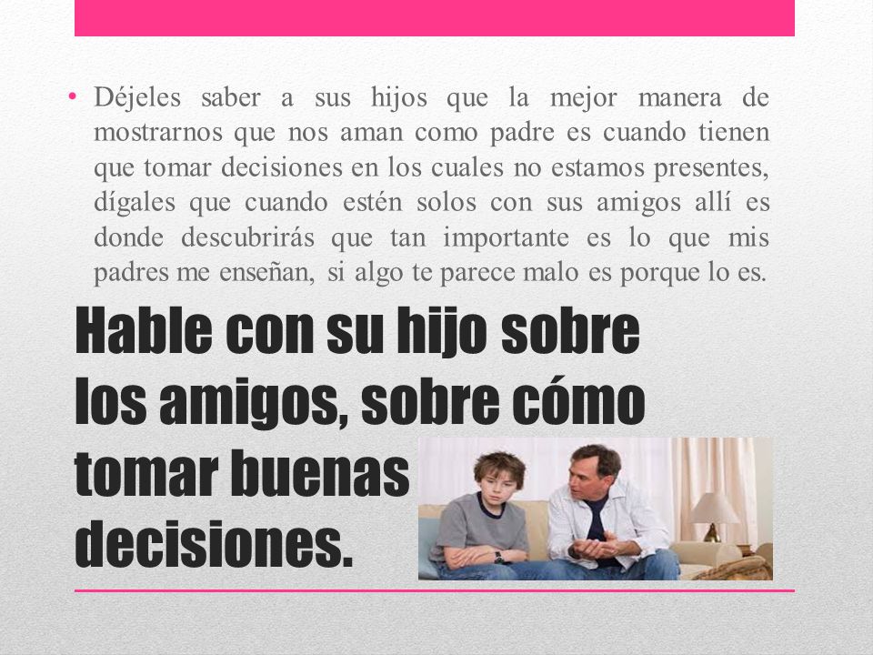 Déjeles saber a sus hijos que la mejor manera de mostrarnos que nos aman como padre es cuando tienen que tomar decisiones en los cuales no estamos presentes, dígales que cuando estén solos con sus amigos allí es donde descubrirás que tan importante es lo que mis padres me enseñan, si algo te parece malo es porque lo es.