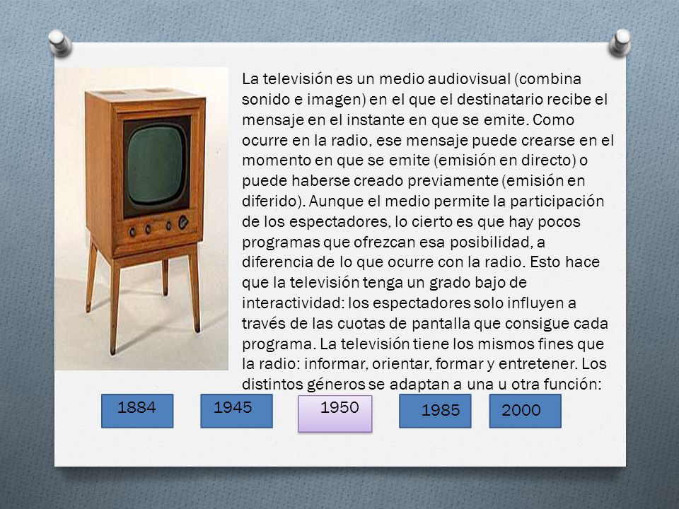 La televisión es un medio audiovisual (combina sonido e imagen) en el que el destinatario recibe el mensaje en el instante en que se emite. Como ocurre en la radio, ese mensaje puede crearse en el momento en que se emite (emisión en directo) o puede haberse creado previamente (emisión en diferido). Aunque el medio permite la participación de los espectadores, lo cierto es que hay pocos programas que ofrezcan esa posibilidad, a diferencia de lo que ocurre con la radio. Esto hace que la televisión tenga un grado bajo de interactividad: los espectadores solo influyen a través de las cuotas de pantalla que consigue cada programa. La televisión tiene los mismos fines que la radio: informar, orientar, formar y entretener. Los distintos géneros se adaptan a una u otra función: