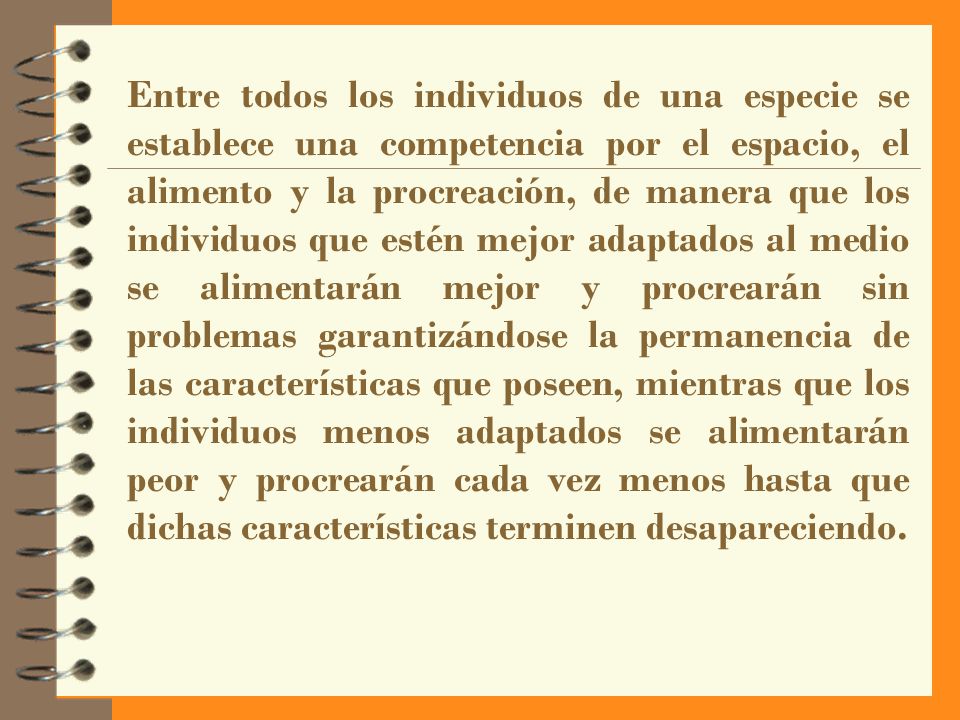 Entre todos los individuos de una especie se establece una competencia por el espacio, el alimento y la procreación, de manera que los individuos que estén mejor adaptados al medio se alimentarán mejor y procrearán sin problemas garantizándose la permanencia de las características que poseen, mientras que los individuos menos adaptados se alimentarán peor y procrearán cada vez menos hasta que dichas características terminen desapareciendo.