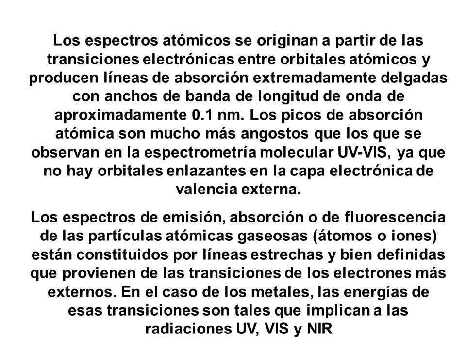 Los espectros atómicos se originan a partir de las transiciones electrónicas entre orbitales atómicos y producen líneas de absorción extremadamente delgadas con anchos de banda de longitud de onda de aproximadamente 0.1 nm. Los picos de absorción atómica son mucho más angostos que los que se observan en la espectrometría molecular UV-VIS, ya que no hay orbitales enlazantes en la capa electrónica de valencia externa.