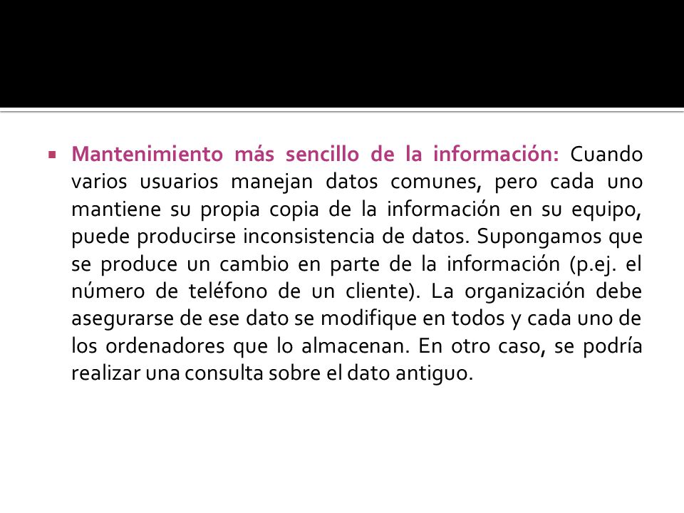Mantenimiento más sencillo de la información: Cuando varios usuarios manejan datos comunes, pero cada uno mantiene su propia copia de la información en su equipo, puede producirse inconsistencia de datos.