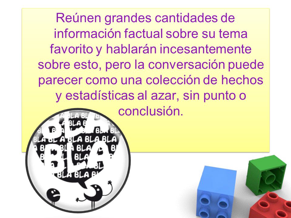 Reúnen grandes cantidades de información factual sobre su tema favorito y hablarán incesantemente sobre esto, pero la conversación puede parecer como una colección de hechos y estadísticas al azar, sin punto o conclusión.
