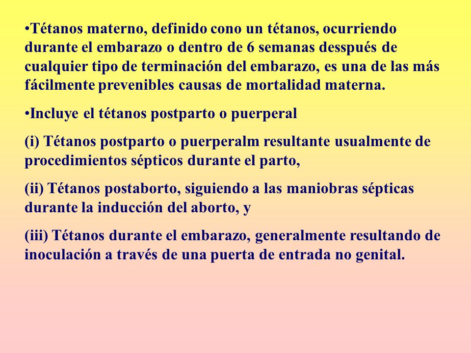 Tétanos materno, definido cono un tétanos, ocurriendo durante el embarazo o dentro de 6 semanas desspués de cualquier tipo de terminación del embarazo, es una de las más fácilmente prevenibles causas de mortalidad materna.