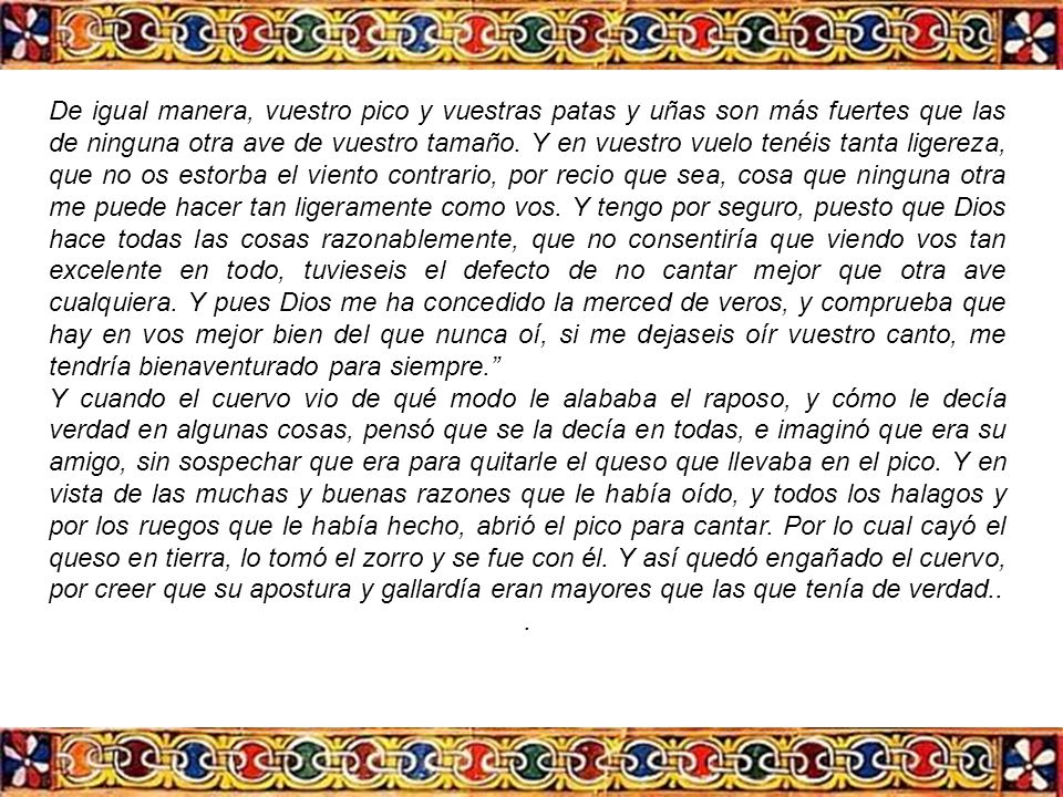 De igual manera, vuestro pico y vuestras patas y uñas son más fuertes que las de ninguna otra ave de vuestro tamaño. Y en vuestro vuelo tenéis tanta ligereza, que no os estorba el viento contrario, por recio que sea, cosa que ninguna otra me puede hacer tan ligeramente como vos. Y tengo por seguro, puesto que Dios hace todas las cosas razonablemente, que no consentiría que viendo vos tan excelente en todo, tuvieseis el defecto de no cantar mejor que otra ave cualquiera. Y pues Dios me ha concedido la merced de veros, y comprueba que hay en vos mejor bien del que nunca oí, si me dejaseis oír vuestro canto, me tendría bienaventurado para siempre.