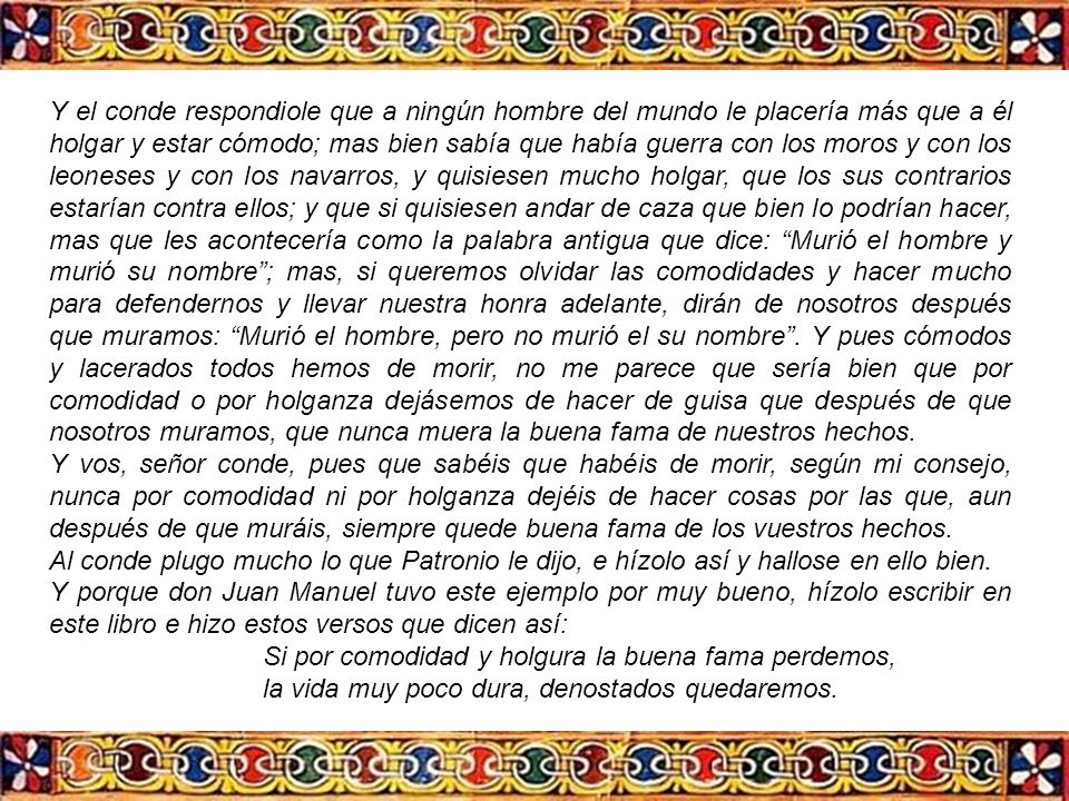 Y el conde respondiole que a ningún hombre del mundo le placería más que a él holgar y estar cómodo; mas bien sabía que había guerra con los moros y con los leoneses y con los navarros, y quisiesen mucho holgar, que los sus contrarios estarían contra ellos; y que si quisiesen andar de caza que bien lo podrían hacer, mas que les acontecería como la palabra antigua que dice: Murió el hombre y murió su nombre ; mas, si queremos olvidar las comodidades y hacer mucho para defendernos y llevar nuestra honra adelante, dirán de nosotros después que muramos: Murió el hombre, pero no murió el su nombre . Y pues cómodos y lacerados todos hemos de morir, no me parece que sería bien que por comodidad o por holganza dejásemos de hacer de guisa que después de que nosotros muramos, que nunca muera la buena fama de nuestros hechos.