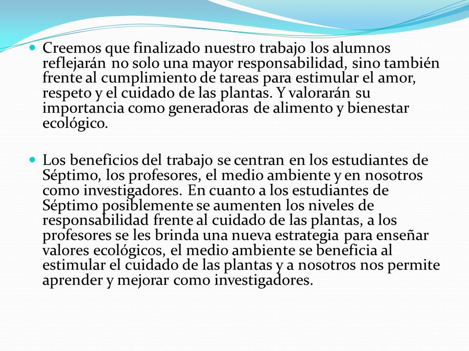 Creemos que finalizado nuestro trabajo los alumnos reflejarán no solo una mayor responsabilidad, sino también frente al cumplimiento de tareas para estimular el amor, respeto y el cuidado de las plantas. Y valorarán su importancia como generadoras de alimento y bienestar ecológico.