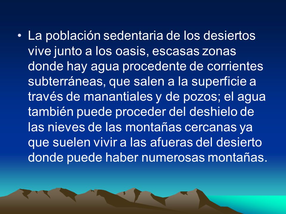 La población sedentaria de los desiertos vive junto a los oasis, escasas zonas donde hay agua procedente de corrientes subterráneas, que salen a la superficie a través de manantiales y de pozos; el agua también puede proceder del deshielo de las nieves de las montañas cercanas ya que suelen vivir a las afueras del desierto donde puede haber numerosas montañas.