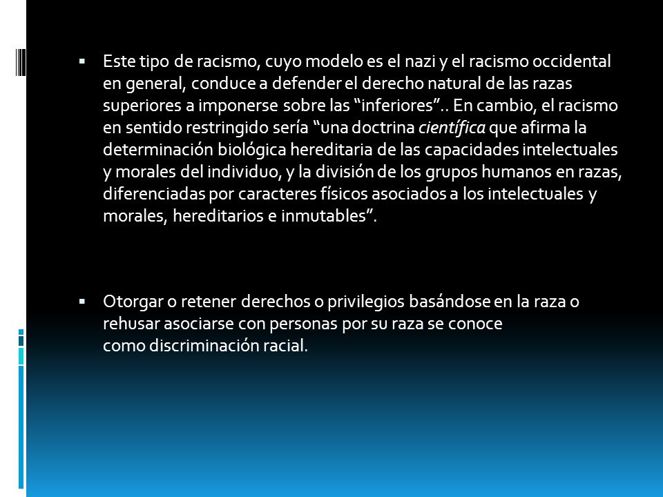 Este tipo de racismo, cuyo modelo es el nazi y el racismo occidental en general, conduce a defender el derecho natural de las razas superiores a imponerse sobre las inferiores .. En cambio, el racismo en sentido restringido sería una doctrina científica que afirma la determinación biológica hereditaria de las capacidades intelectuales y morales del individuo, y la división de los grupos humanos en razas, diferenciadas por caracteres físicos asociados a los intelectuales y morales, hereditarios e inmutables .