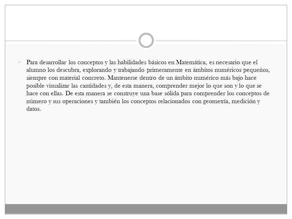 Para desarrollar los conceptos y las habilidades básicos en Matemática, es necesario que el alumno los descubra, explorando y trabajando primeramente en ámbitos numéricos pequeños, siempre con material concreto.