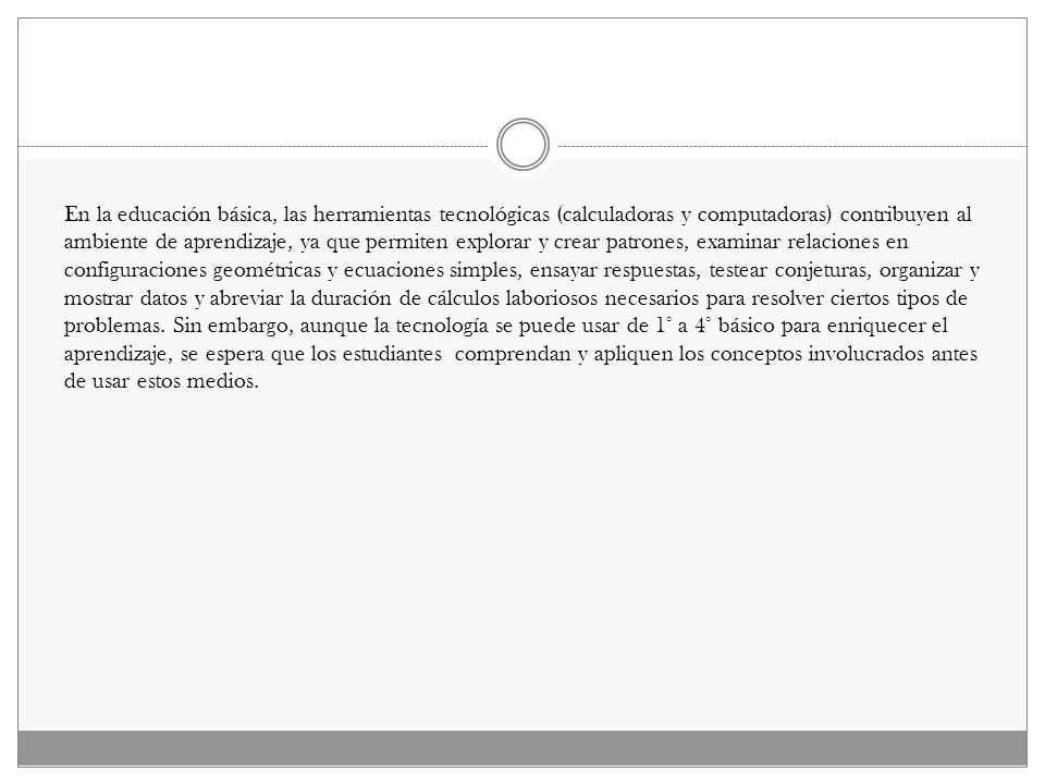 En la educación básica, las herramientas tecnológicas (calculadoras y computadoras) contribuyen al ambiente de aprendizaje, ya que permiten explorar y crear patrones, examinar relaciones en configuraciones geométricas y ecuaciones simples, ensayar respuestas, testear conjeturas, organizar y mostrar datos y abreviar la duración de cálculos laboriosos necesarios para resolver ciertos tipos de problemas.