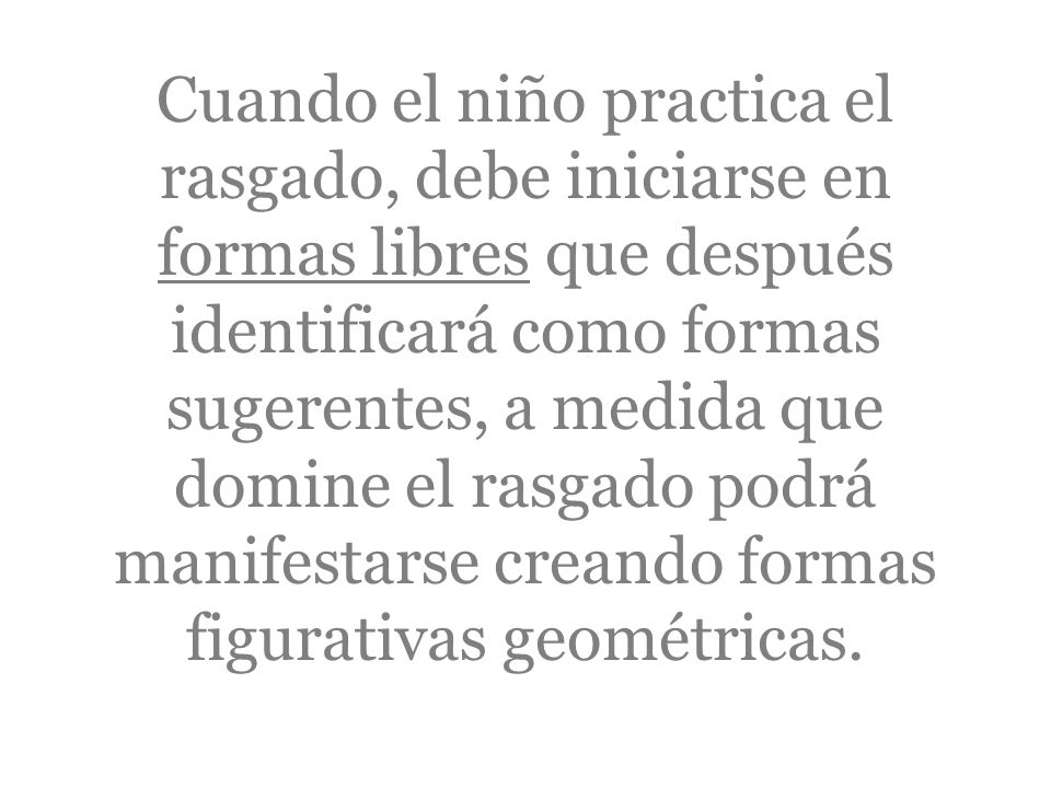 Cuando el niño practica el rasgado, debe iniciarse en formas libres que después identificará como formas sugerentes, a medida que domine el rasgado podrá manifestarse creando formas figurativas geométricas.