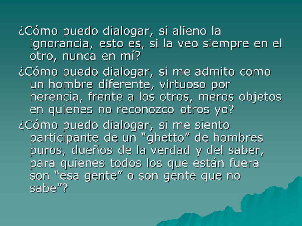 ¿Cómo puedo dialogar, si alieno la ignorancia, esto es, si la veo siempre en el otro, nunca en mí