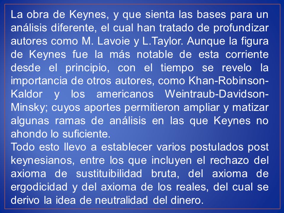 La obra de Keynes, y que sienta las bases para un análisis diferente, el cual han tratado de profundizar autores como M. Lavoie y L.Taylor. Aunque la figura de Keynes fue la más notable de esta corriente desde el principio, con el tiempo se revelo la importancia de otros autores, como Khan-Robinson-Kaldor y los americanos Weintraub-Davidson-Minsky; cuyos aportes permitieron ampliar y matizar algunas ramas de análisis en las que Keynes no ahondo lo suficiente.