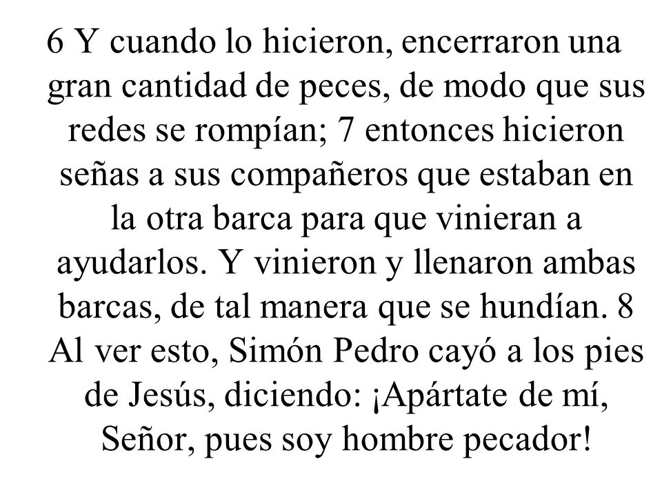 6 Y cuando lo hicieron, encerraron una gran cantidad de peces, de modo que sus redes se rompían; 7 entonces hicieron señas a sus compañeros que estaban en la otra barca para que vinieran a ayudarlos.