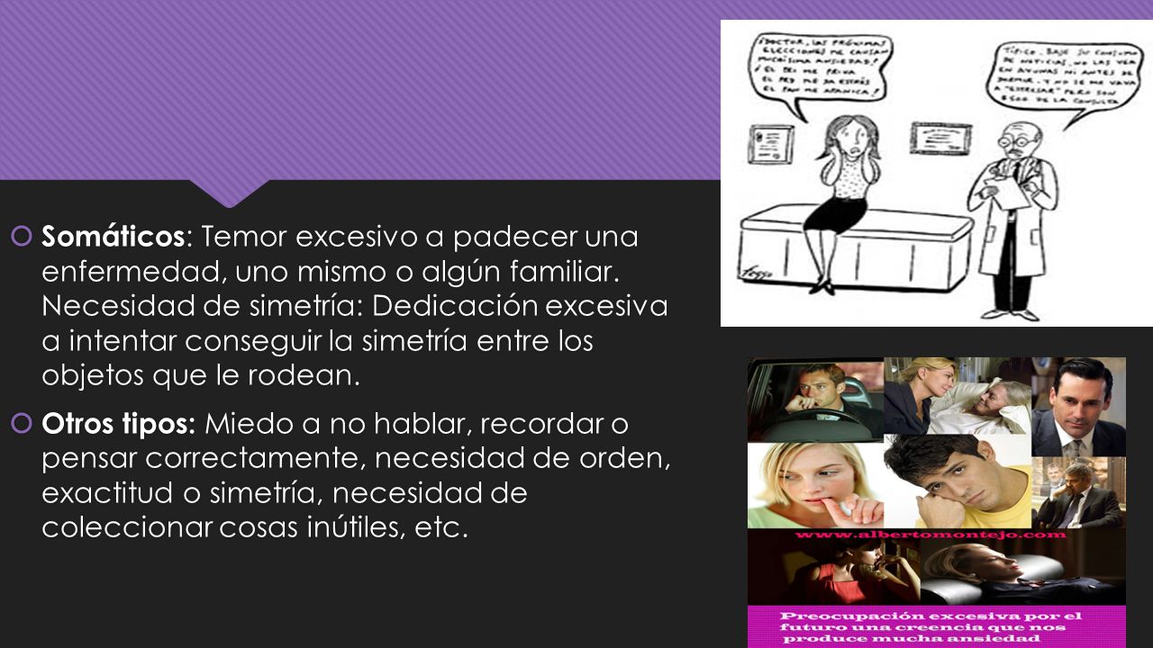 Somáticos: Temor excesivo a padecer una enfermedad, uno mismo o algún familiar. Necesidad de simetría: Dedicación excesiva a intentar conseguir la simetría entre los objetos que le rodean.