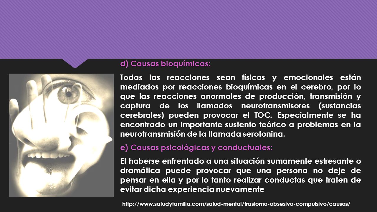 d) Causas bioquímicas: Todas las reacciones sean físicas y emocionales están mediados por reacciones bioquímicas en el cerebro, por lo que las reacciones anormales de producción, transmisión y captura de los llamados neurotransmisores (sustancias cerebrales) pueden provocar el TOC.