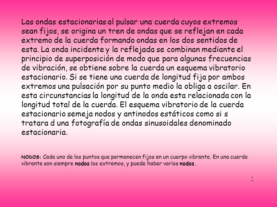 Las ondas estacionarias al pulsar una cuerda cuyos extremos sean fijos, se origina un tren de ondas que se reflejan en cada extremo de la cuerda formando ondas en los dos sentidos de esta. La onda incidente y la reflejada se combinan mediante el principio de superposición de modo que para algunas frecuencias de vibración, se obtiene sobre la cuerda un esquema vibratorio estacionario. Si se tiene una cuerda de longitud fija por ambos extremos una pulsación por su punto medio la obliga a oscilar. En esta circunstancias la longitud de la onda esta relacionada con la longitud total de la cuerda. El esquema vibratorio de la cuerda estacionario semeja nodos y antinodos estáticos como si s tratara d una fotografía de ondas sinusoidales denominado estacionaria.