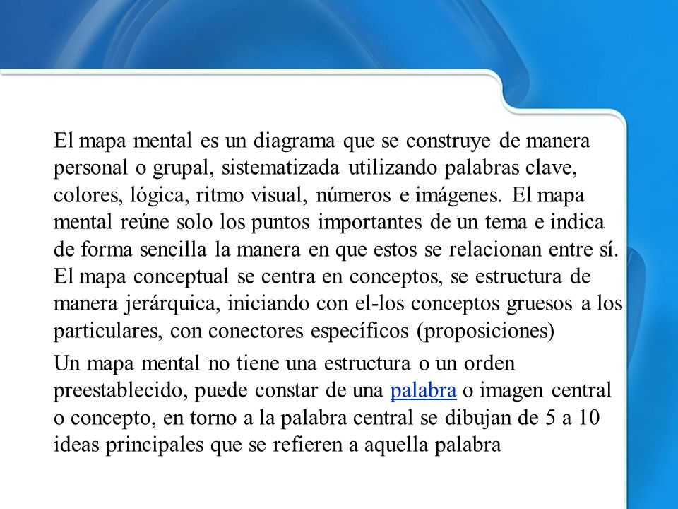 El mapa mental es un diagrama que se construye de manera personal o grupal, sistematizada utilizando palabras clave, colores, lógica, ritmo visual, números e imágenes.