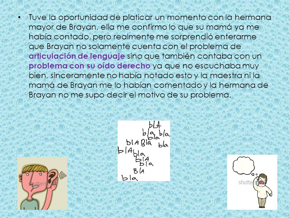 Tuve la oportunidad de platicar un momento con la hermana mayor de Brayan, ella me confirmo lo que su mamá ya me había contado, pero realmente me sorprendió enterarme que Brayan no solamente cuenta con el problema de articulación de lenguaje sino que también contaba con un problema con su oído derecho ya que no escuchaba muy bien, sinceramente no había notado esto y la maestra ni la mamá de Brayan me lo habían comentado y la hermana de Brayan no me supo decir el motivo de su problema.