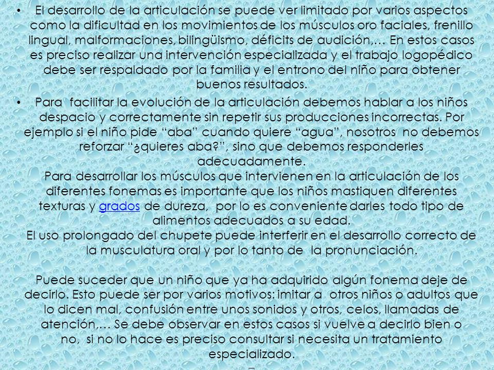El desarrollo de la articulación se puede ver limitado por varios aspectos como la dificultad en los movimientos de los músculos oro faciales, frenillo lingual, malformaciones, bilingüismo, déficits de audición,… En estos casos es preciso realizar una intervención especializada y el trabajo logopédico debe ser respaldado por la familia y el entrono del niño para obtener buenos resultados.