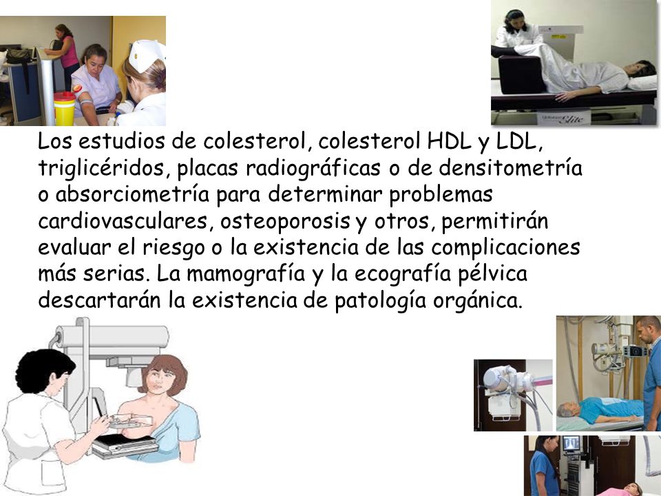Los estudios de colesterol, colesterol HDL y LDL, triglicéridos, placas radiográficas o de densitometría o absorciometría para determinar problemas cardiovasculares, osteoporosis y otros, permitirán evaluar el riesgo o la existencia de las complicaciones más serias.