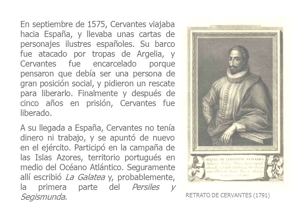 En septiembre de 1575, Cervantes viajaba hacia España, y llevaba unas cartas de personajes ilustres españoles. Su barco fue atacado por tropas de Argelia, y Cervantes fue encarcelado porque pensaron que debía ser una persona de gran posición social, y pidieron un rescate para liberarlo. Finalmente y después de cinco años en prisión, Cervantes fue liberado.