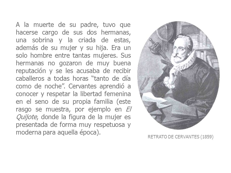 A la muerte de su padre, tuvo que hacerse cargo de sus dos hermanas, una sobrina y la criada de estas, además de su mujer y su hija. Era un solo hombre entre tantas mujeres. Sus hermanas no gozaron de muy buena reputación y se les acusaba de recibir caballeros a todas horas tanto de día como de noche . Cervantes aprendió a conocer y respetar la libertad femenina en el seno de su propia familia (este rasgo se muestra, por ejemplo en El Quijote, donde la figura de la mujer es presentada de forma muy respetuosa y moderna para aquella época).