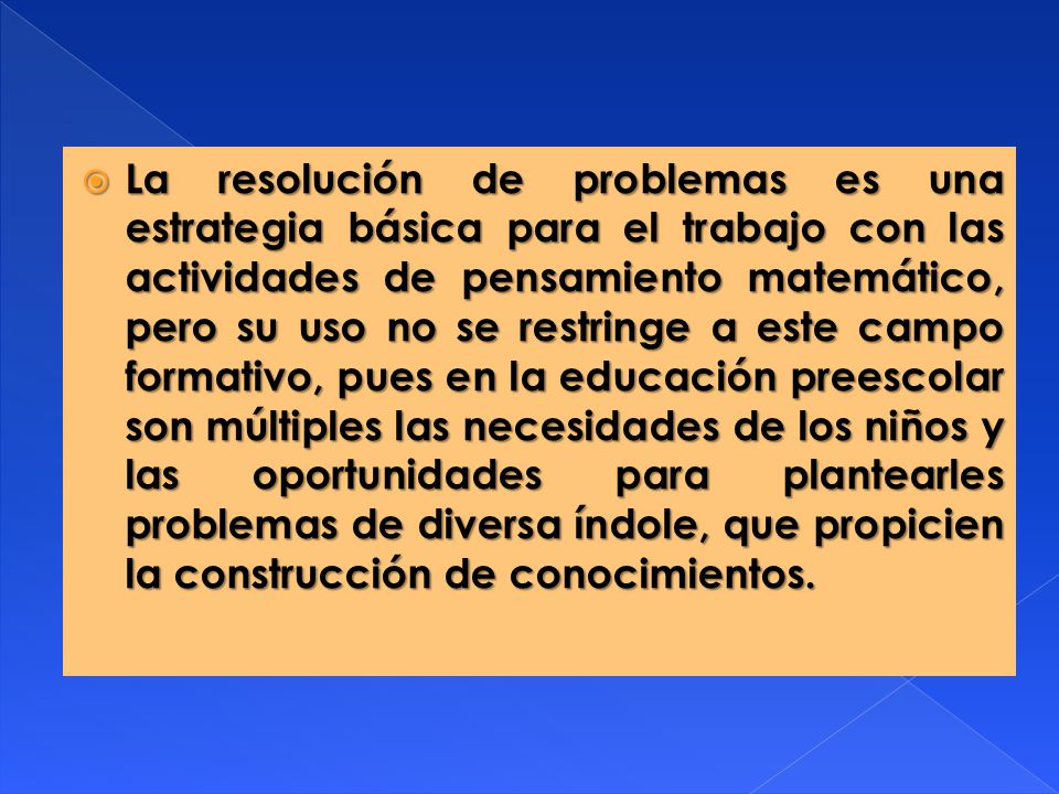 La resolución de problemas es una estrategia básica para el trabajo con las actividades de pensamiento matemático, pero su uso no se restringe a este campo formativo, pues en la educación preescolar son múltiples las necesidades de los niños y las oportunidades para plantearles problemas de diversa índole, que propicien la construcción de conocimientos.