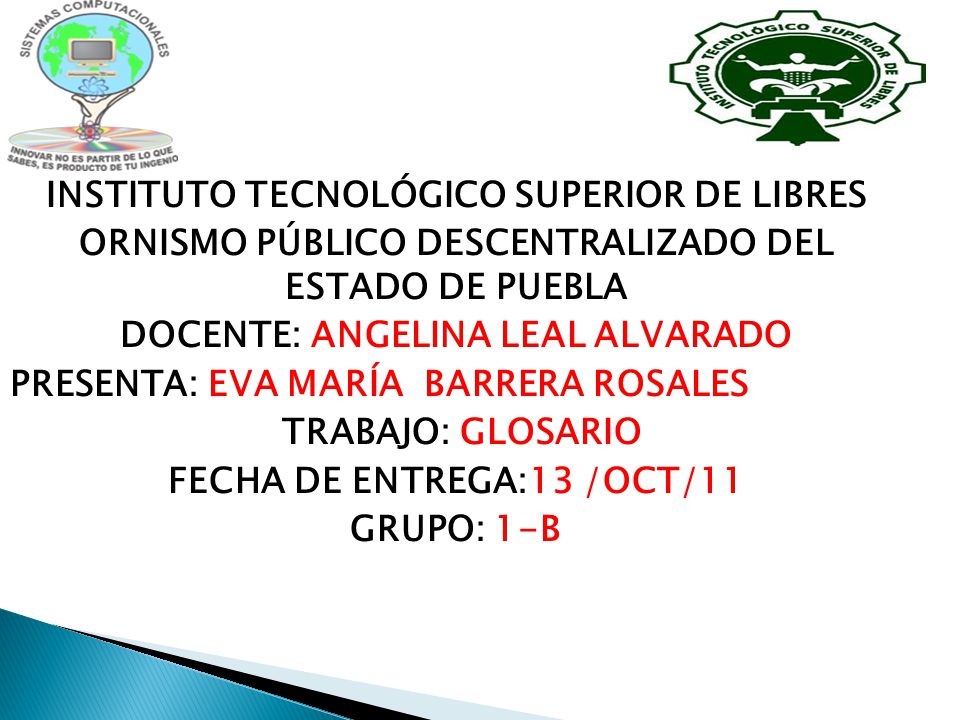 INSTITUTO TECNOLÓGICO SUPERIOR DE LIBRES ORNISMO PÚBLICO DESCENTRALIZADO DEL ESTADO DE PUEBLA DOCENTE: ANGELINA LEAL ALVARADO PRESENTA: EVA MARÍA BARRERA ROSALES TRABAJO: GLOSARIO FECHA DE ENTREGA:13 /OCT/11 GRUPO: 1-B