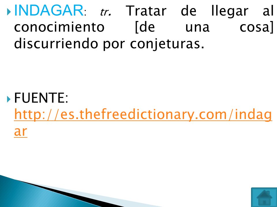 INDAGAR: tr. Tratar de llegar al conocimiento [de una cosa] discurriendo por conjeturas.
