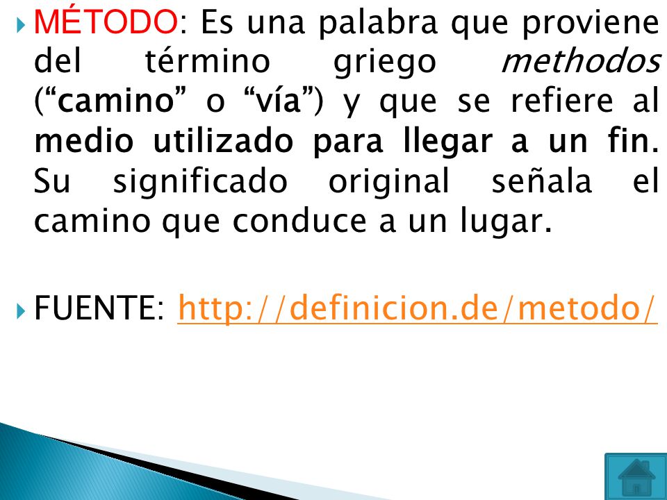 MÉTODO: Es una palabra que proviene del término griego methodos ( camino o vía ) y que se refiere al medio utilizado para llegar a un fin. Su significado original señala el camino que conduce a un lugar.