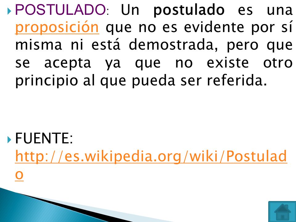 POSTULADO: Un postulado es una proposición que no es evidente por sí misma ni está demostrada, pero que se acepta ya que no existe otro principio al que pueda ser referida.