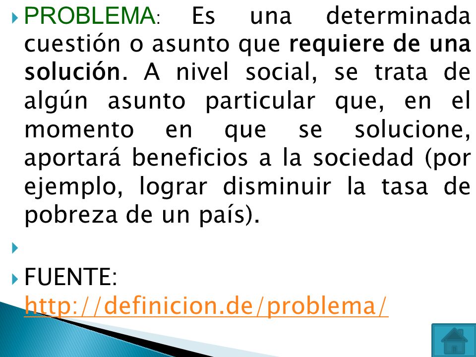 PROBLEMA: Es una determinada cuestión o asunto que requiere de una solución. A nivel social, se trata de algún asunto particular que, en el momento en que se solucione, aportará beneficios a la sociedad (por ejemplo, lograr disminuir la tasa de pobreza de un país).