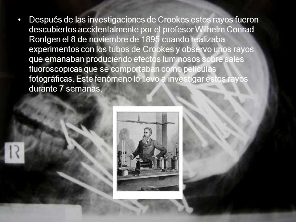 Después de las investigaciones de Crookes estos rayos fueron descubiertos accidentalmente por el profesor Wilhelm Conrad Rontgen el 8 de noviembre de 1895 cuando realizaba experimentos con los tubos de Crookes y observo unos rayos que emanaban produciendo efectos luminosos sobre sales fluoroscopicas que se comportaban como películas fotográficas.