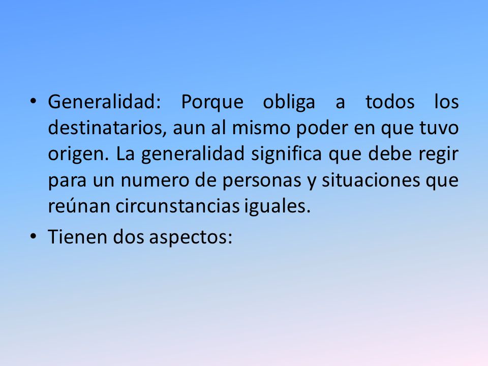 Generalidad: Porque obliga a todos los destinatarios, aun al mismo poder en que tuvo origen. La generalidad significa que debe regir para un numero de personas y situaciones que reúnan circunstancias iguales.