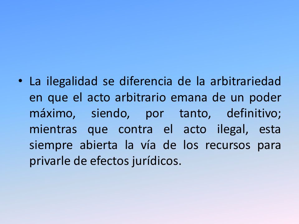 La ilegalidad se diferencia de la arbitrariedad en que el acto arbitrario emana de un poder máximo, siendo, por tanto, definitivo; mientras que contra el acto ilegal, esta siempre abierta la vía de los recursos para privarle de efectos jurídicos.