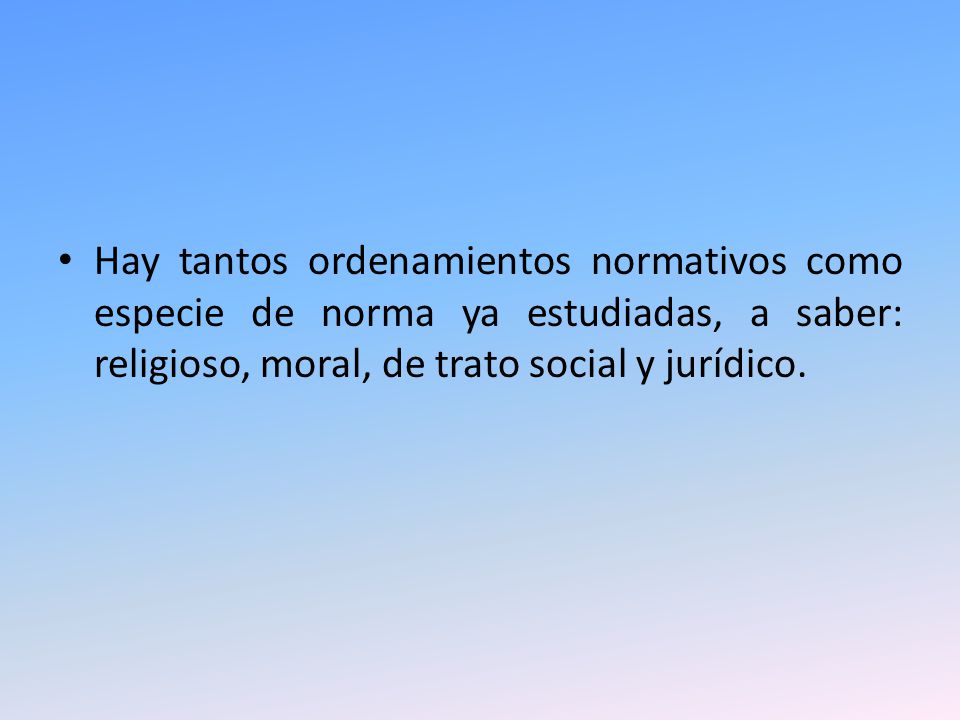 Hay tantos ordenamientos normativos como especie de norma ya estudiadas, a saber: religioso, moral, de trato social y jurídico.