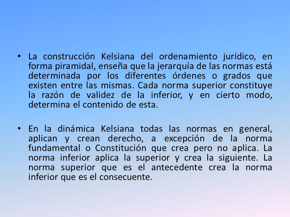 La construcción Kelsiana del ordenamiento jurídico, en forma piramidal, enseña que la jerarquía de las normas está determinada por los diferentes órdenes o grados que existen entre las mismas. Cada norma superior constituye la razón de validez de la inferior, y en cierto modo, determina el contenido de esta.