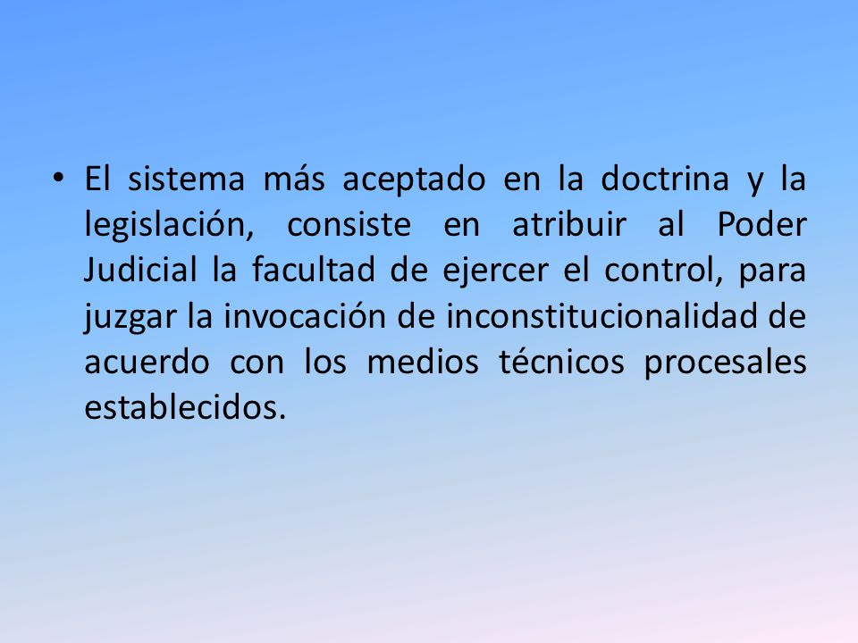 El sistema más aceptado en la doctrina y la legislación, consiste en atribuir al Poder Judicial la facultad de ejercer el control, para juzgar la invocación de inconstitucionalidad de acuerdo con los medios técnicos procesales establecidos.