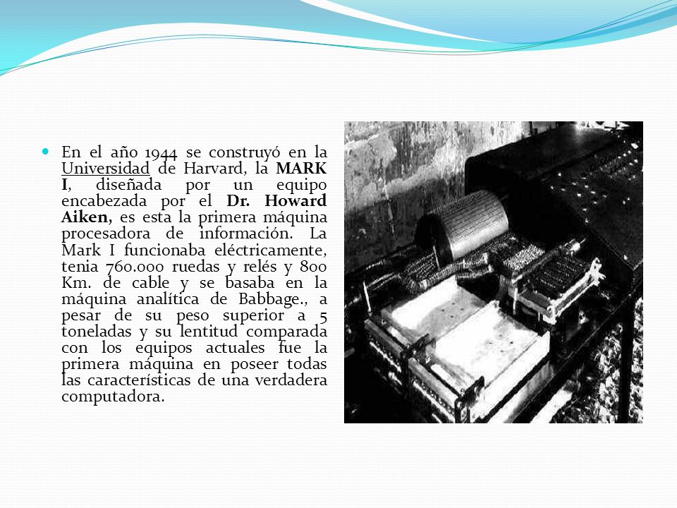 En el año 1944 se construyó en la Universidad de Harvard, la MARK I, diseñada por un equipo encabezada por el Dr.