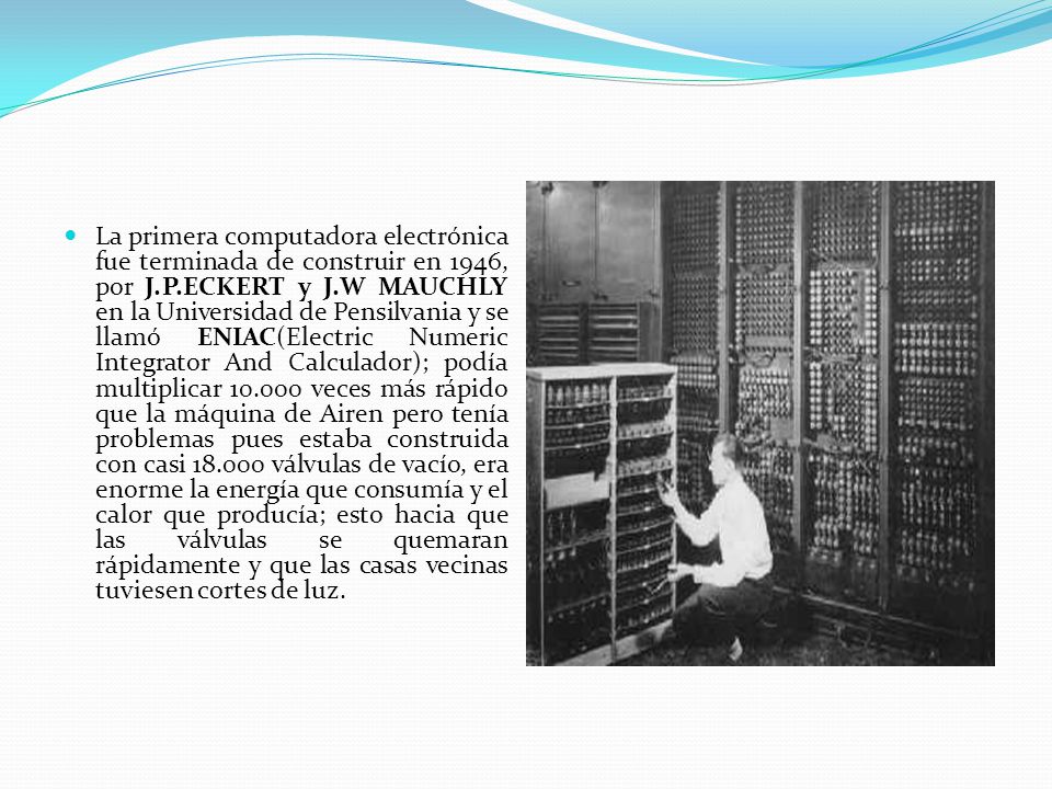 La primera computadora electrónica fue terminada de construir en 1946, por J.P.ECKERT y J.W MAUCHLY en la Universidad de Pensilvania y se llamó ENIAC(Electric Numeric Integrator And Calculador); podía multiplicar veces más rápido que la máquina de Airen pero tenía problemas pues estaba construida con casi válvulas de vacío, era enorme la energía que consumía y el calor que producía; esto hacia que las válvulas se quemaran rápidamente y que las casas vecinas tuviesen cortes de luz.