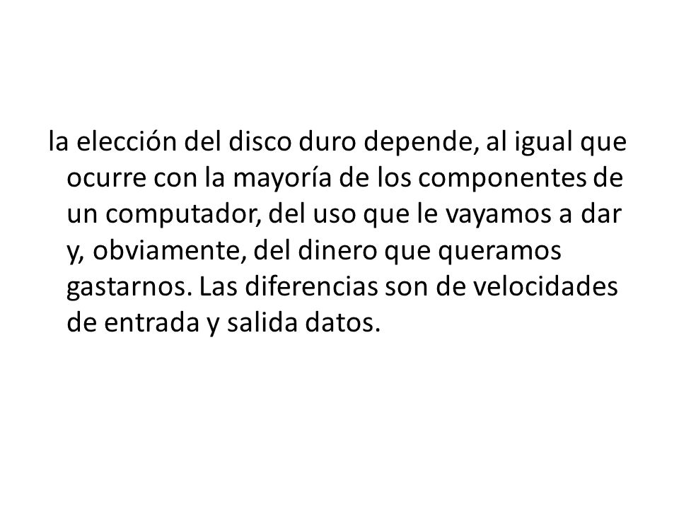 la elección del disco duro depende, al igual que ocurre con la mayoría de los componentes de un computador, del uso que le vayamos a dar y, obviamente, del dinero que queramos gastarnos.